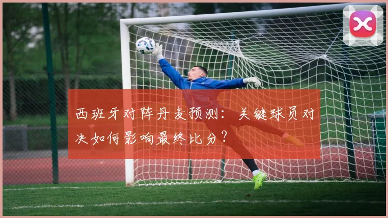 西班牙对阵丹麦预测：关键球员对决如何影响最终比分？