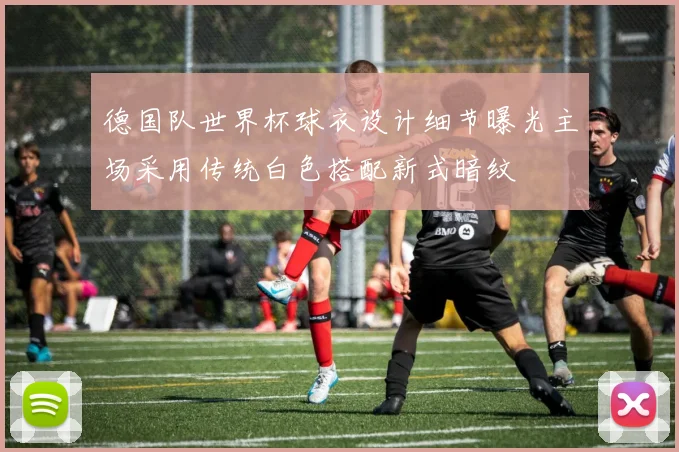 德国队世界杯球衣设计细节曝光主场采用传统白色搭配新式暗纹