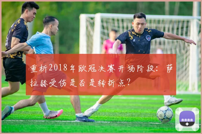 重析2018年欧冠决赛开场阶段：萨拉赫受伤是否是转折点？