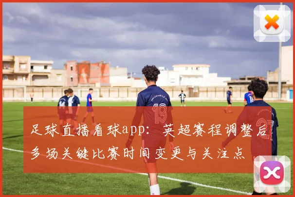足球直播看球app：英超赛程调整后多场关键比赛时间变更与关注点