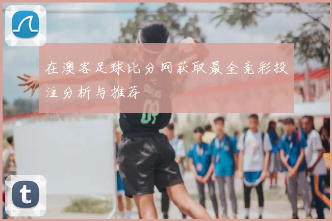 在澳客足球比分网获取最全竞彩投注分析与推荐