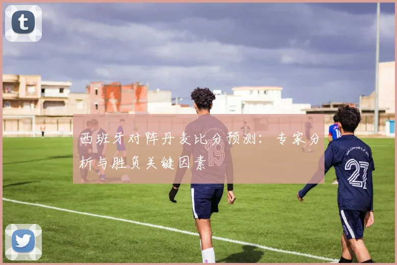 西班牙对阵丹麦比分预测：专家分析与胜负关键因素