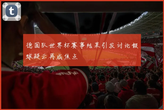德国队世界杯赛事结果引发讨论假球疑云再成焦点