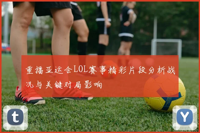 重播亚运会LOL赛事精彩片段分析战况与关键对局影响