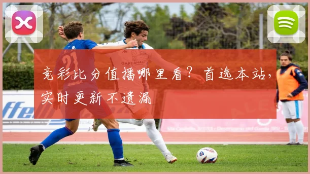 竞彩比分值播哪里看？首选本站，实时更新不遗漏